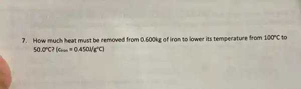 7. How much heat must be removed from 0.600kg of iron to lower its temperature from 100^circ C to
50.0^circ C (c_(lron)=0.450J/g^circ C)