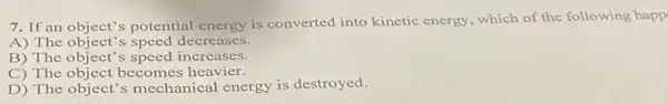 7. If an object's potential energy is converted into kinetic energy, which of the following happ
A) The object's speed decreases.
B) The object's speed increases.
C) The object becomes heavier.
D) The object's mechanical energy is destroyed.