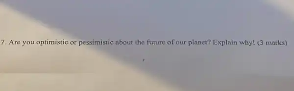 7. Are you optimistic or pessimistic about the future of our planet? Explain why! (3 marks)