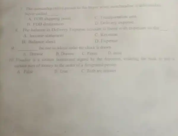 7. The ownership (title)passes to the buyer when merchandise is delivered to
buyer called __
A. FOB shipping point
C. Transportation cost
B. FOB destination
D. Delivery expense
8. The balance in Delivery Expense account is listed with expenses on the __
A. Income statement
C. Revenue
B. Balance sheet
D. Expense
9 __ the one to whose order the check is drawn.
A. Drawee
B. Drawer
C. Payee
D. none
10. Voucher is a written instrument signed by the depositor, ordering the bank to pay i
certain sum of money to the order of a designated person.
A. False
B. True
C. Both are answer