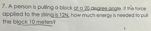 7. A person is pulling a block at a 20 degree angle . If the force
applied to the string is 12N, how much energy is needed to pull
the block 10 meters?