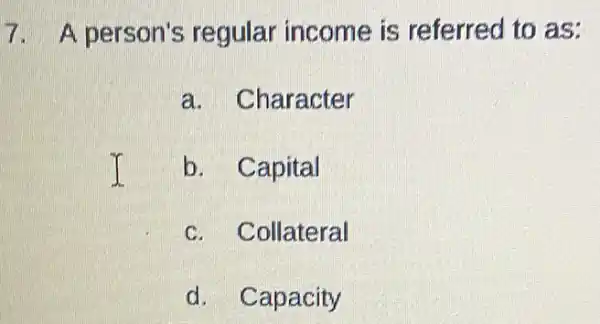 7. A person's regular income is referred to as:
a. Character
b. Capital
c. Collateral
d. Capacity