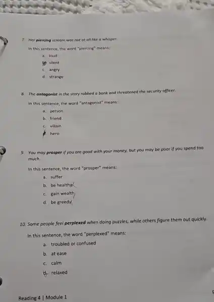 7. Her piercing scr scream was not at all like a whisper.
In this sentence, the word "piercing" means:
a. loud
to silent
C. angry
d. strange
8. The antagonist in the story robbed a bank and threatened the security officer.
In this sentence, the word "antagonist" means:
a. person
b. friend
C. villain
A. hero
9. You may prosper if you are good with your money, but you may
be poor if you spend too
much.
In this sentence, the word "prosper" means:
a. suffer
b. be healthy
C. gain wealth
d. be greedy
10. Some people feel perplexed when doing puzzles, while others figure them out quickly.
In this sentence, the word "perplexed" means:
a. troubled or confused
b. at ease
C. calm
d. relaxed
Reading 4 | Module 1