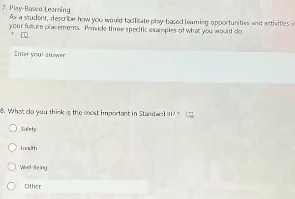 7. Play-Based Learning
As a student, describe how you would facilitate play-based learning opportunities and activities ir
your future placements Provide three specific examples of what you would do.
Enter your answer
8. What do you think is the most important in Standard III?
Safety
Health
Well-Being
Other