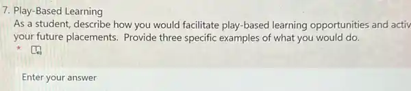 7. Play-Based Learning
As a student, describe how you would facilitate play-based learning opportunities and activ
your future placements . Provide three specific examples of what you would do.
Enter your answer