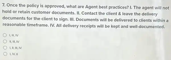 7. Once the policy is approved, what are Agent best practices? I.The agent will not
hold or retain customer documents. II. Contact the client & leave the delivery
documents for the client to sign. III. Documents will be delivered to clients within a
reasonable timeframe. IV.All delivery receipts will be kept and well-documented.
I, III, IV
II, III, IV
I, II, III, IV
I, IV, II