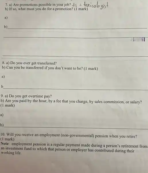 7. a) Are promotions possible in your job?
b) If so, what must you do for a promotion? (1 mark)
a)
__
b)
__
8. a) Do you ever get transferred?
b) Can you be transferred if you don't want to be? (1 mark)
a)
__ b
9. a) Do you get overtime pay?
b) Are you paid by the hour, by a fee that you charge, by sales commission, or salary?
(1 mark)
b)
10. Will you receive an employment (non -governmental) pension when you retire?
(1 mark)
Note: employment pension is a regular payment made during a person's retirement from
an investment fund to which that person or employer has contributed during their
working life.