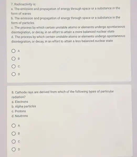 7. Radioactivity is:
a. The emission and propagation of energy through space or a substance in the
form of waves
b. The emission and propagation of energy through space or a substance in the
form of particles
c. The process by which certain unstable atoms or elements undergo spontaneous
disintegration, or decay, in an effort to attain a more balanced nuclear state
d. The process by which certain unstable atoms or elements undergo spontaneous
disintegration, or decay, in an effort to attain a less balanced nuclear state
A
B
C
D
8. Cathode rays are derived from which of the following types of particular
radiation?
a. Electrons
b. Alpha particles
c. Protons
d. Neutrons
A
B
C
D
