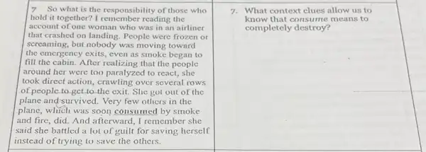 7 So what is the responsibility of those who
hold it together? I remember reading the
account of one woman who was in an airliner
that crashed on landing People were frozen or
screaming, but nobody was moving toward
the emergency exits, even as smoke began to
fill the cabin. After realizing that the people
around her were too paralyzed to react, she
took direct action, crawling over several rows
of people to get to the exit. She got out of the
plane and-survived. Very few others in the
plane, which was soon consumed by smoke
and fire, did. And afterward, I remember she
said she battled a lot of guilt for saving herself
instead of trying to save the others.
7. What context clues allow us to
know that consume means to
completely destroy?