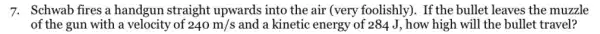 7. Schwab fires a handgun straight upwards into the air (very foolishly). If the bullet leaves the muzzle
of the gun with a velocity of 240m/s and a kinetic energy of 284 J, how high will the bullet travel?