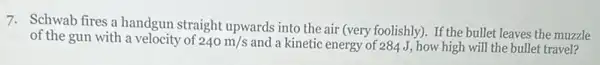 7. Schwab fires a handgun straight upwards into the air (very foolishly). If the bullet leaves the muzzle
of the gun with a velocity of 240m/s and a kinetic energy of 284 J, how high will the bullet travel?