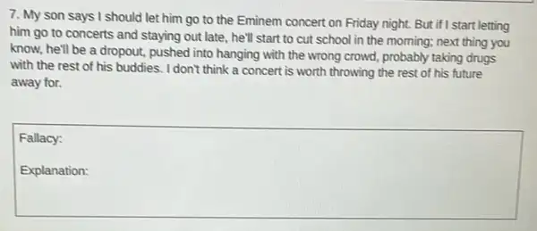 7. My son says I should let him go to the Eminem concert on Friday night.But if I start letting
him go to concerts and staying out late , he'll start to cut school in the morning;next thing you
know, he'll be a dropout, pushed into hanging with the wrong crowd.probably taking drugs
with the rest of his buddies. I don't think a concert is worth throwing the rest of his future
away for.
Fallacy:
square