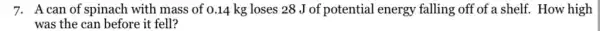 7. A can of spinach with mass of 0.14 kg loses 28 J of potential energy falling off of a shelf. How high
was the can before it fell?