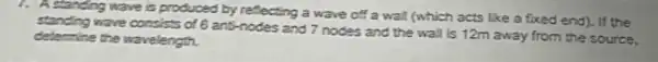 7. A standing wave is produced by reflecting a wave off a wall (which acts Eke a foced end). If the
wave consists of 6 anti-nodes and 7 nodes and the wall is 12m away from the source.
determine the wavelength.