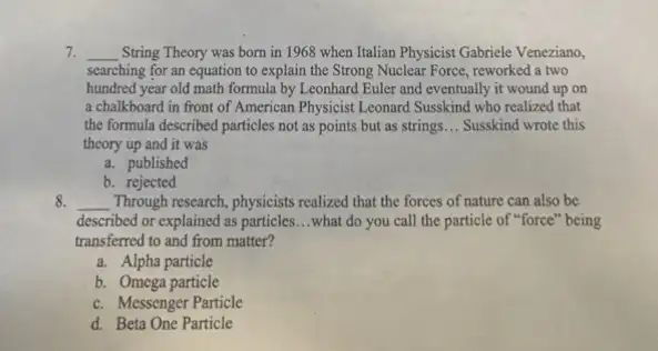 7. __ String Theory was born in 1968 when Italian Physicist Gabriele Veneziano,
searching for an equation to explain the Strong Nuclear Force, reworked a two
hundred year old math formula by Leonhard Euler and eventually it wound up on
a chalkboard in front of American Physicist Leonard Susskind who realized that
the formula described particles not as points but as strings __ Susskind wrote this
theory up and it was
a. published
b. rejected
8. __ . Through research, physicists realized that the forces of nature can also be
described or explained as particles. __ what do you call the particle of "force"being
transferred to and from matter?
a. Alpha particle
b. Omega particle
c. Messenger Particle
d. Beta One Particle