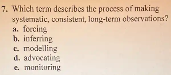 7. Which term describes the process of making
systematic , consistent long-term observations?
a. forcing
b. inferring
c. modelling
d. advocating
e.monitoring