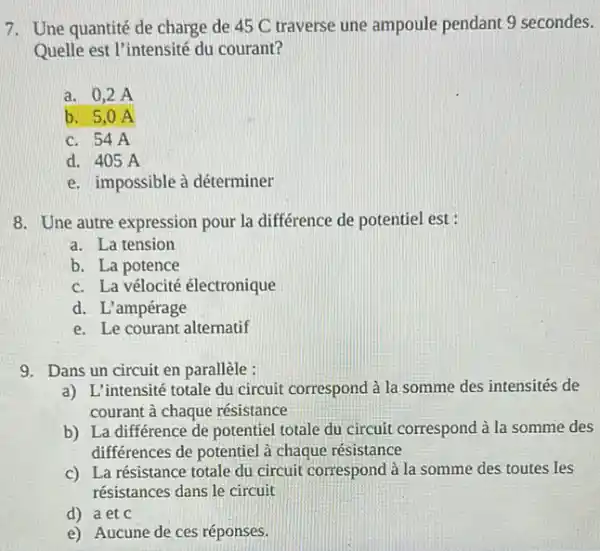 7. Une quantité de charge de 45 C traverse une ampoule pendant 9 secondes.
Quelle est l'intensité du courant?
a. 0,2 A
b. 5,0 A
c. 54A
d. 405 A
e. impossible à déterminer
8. Une autre expression pour la différence de potentiel est :
a. La tension
b. La potence
c. La vélocité électronique
d. L'ampérage
e. Le courant alternatif
9. Dans un circuit en parallèle :
a) L'intensité totale du circuit correspond à la somme des intensités de
courant à chaque résistance
b) La différence de potentiel totale du circuit correspond à la somme des
différences de potentiel à chaque résistance
c) La résistance totale du circuit correspond à la somme des toutes les
résistances dans le circuit
d) a et C
e) Aucune de ces réponses.