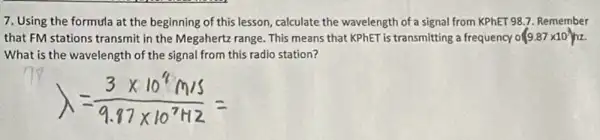 7. Using the formula at the beginning of this lesson, calculate the wavelength of a signal from KPhET 98.7. Remember
that FM stations transmit in the Megahertz range This means that KPhET is transmitting a frequency o (9.87times 10^7)hz
What is the wavelength of the signal from this radio station?