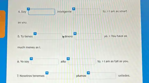 7
4. Soy square  inteligente square  tú. =am as smart
10
5. Tú tienes square  dinero square  yo. =You have as
much money as I.
12
6. Yo soy square  alto square  tú. =1 am as tall as you.
7. Nosotros tenemos square  plumas
14
square  ustedes.