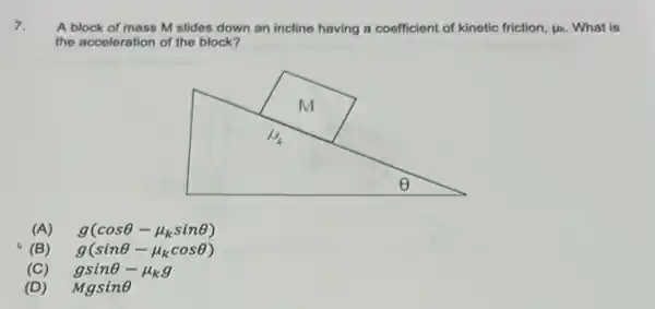 7.
A block of mass M slides down an incline having a coefficient of kinetic friction, mu _(k) What is
the acceleration of the block?
(A) g(cosTheta -mu _(k)sinTheta )
(B) g(sinTheta -mu _(k)cosTheta )
(C) gsinTheta -mu _(k)g
(D) Mgsine