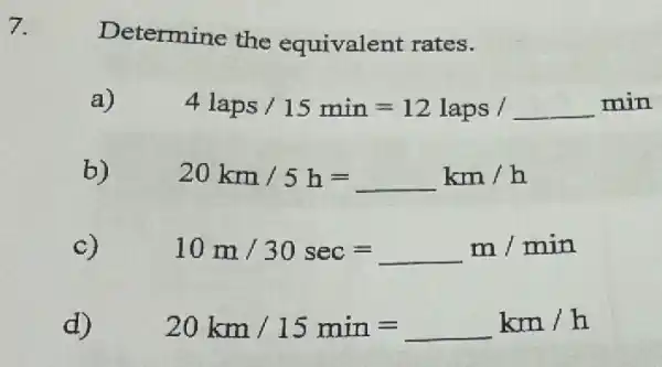 7.
Determine the equivalent rates.
a)
4laps/15min=12laps/ldots min
b)
20km/5h=km/h
c)
10m/30sec=m/min
d)
20km/15min=km/h