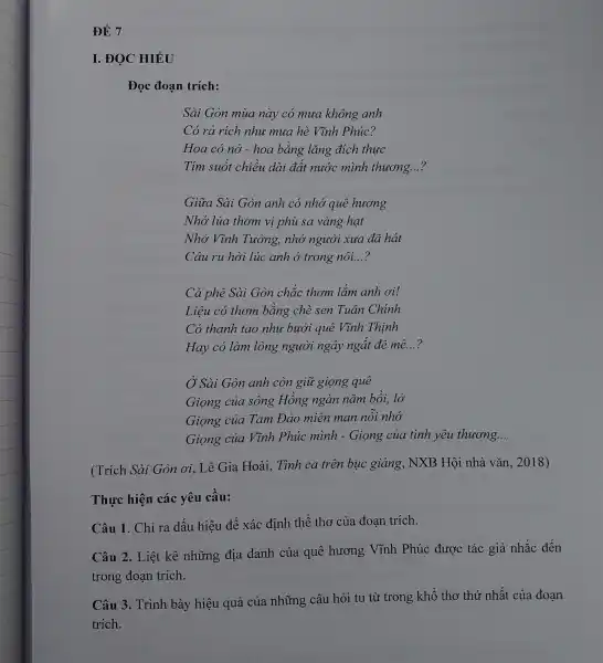 ĐỀ 7
I. ĐỌC HIÊU
Đọc đoạn trích:
Sài Gòn mùa này có mua không anh
Có rả rích nhu mua hè Vĩnh Phúc?
Hoa có nở - hoa bằng lǎng đích thực
Tím suốt chiều dài đất nước mình thương. __
Giữa Sài Gòn anh có nhớ quê hương
Nhớ lúa thơm vị phù sa vàng hạt
Nhớ Vĩnh Tường , nhớ người xưa đã hát
Câu ru hời lúc anh ở trong nôi. __
Cà phê Sài Gòn chắc thơm lǎm anh ơi!
Liêu có thơm bằng chè sen Tuân Chính
Có thanh tao như bưởi quê Vĩnh Thinh
Hay có làm lòng người ngây ngắt đê mê. __
Ở Sài Gòn anh còn giữ giọng quê
Giọng của sông Hồng ngàn nǎm bồi, lở
Giọng của Tam Đảo miên man nỗi nhớ
Giọng của Vĩnh Phúc minh - Giọng của tình yêu thuong..
__
(Trích Sài Gòn ơi, Lê Gia Hoài,Tình ca trên bục giảng, NXB Hội nhà vǎn, 2018)
Thực hiện các yêu cầu:
Câu 1. Chỉ ra dấu hiệu để xác định thể thơ của đoan trích.
Câu 2. Liệt kê những địa danh của quê hương Vĩnh Phúc được tác giả nhắc đến
trong đoạn trích.
Câu 3. Trình bày hiệu quả của những câu hỏi tu từ trong khổ thơ thứ nhất của đoạn
trích.