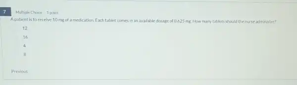 7
Multiple Choice 1 point
A patient is to receive 10 mg of a medication. Each tablet comes in an available dosage of 0.625 mg. How many tablets should the nurse administer?
12
16
4
B