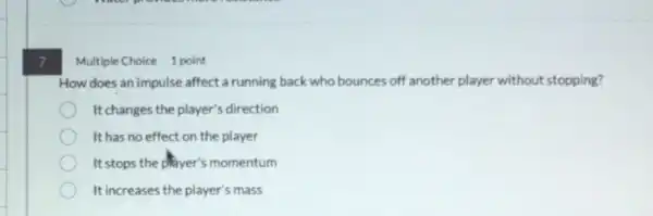 7
Multiple Choice 1 point
How does an impulse affect a running back who bounces off another player without stopping?
It changes the player's direction
It has no effect on the player
It stops the player's momentum
It increases the player's mass