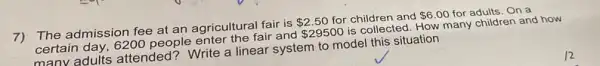 7)The admission fee at an agricultural fair is 2.50 for children and 6.00 for adults. On a
certain day, 6200 people enter the fair and 29500 is collected. How many children and how
manv adults attended? Write a linear system to model this situation