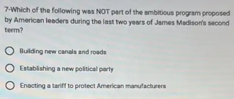 7-Which of the following was NOT part of the ambitious program proposed
by American leaders during the last two years of James Madison's second
term?
Building new canals and roads
Establishing a new political party
Enacting a tariff to protect American manufacturers