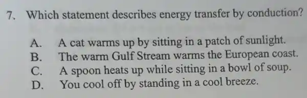 7.Which statement describes energy transfer by conduction?
A. A cat warms up by sitting in a patch of sunlight.
B. The warm Gulf Stream warms the European coast.
C. A spoon heats up while sitting in a bowl of soup.
D. You cool off by standing in a cool breeze.