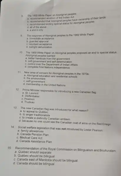 8. The 1969 White Paper on Aboriginal peoples:
a. recommended abolition of the Indian Act
b. recommended that Aboriginal peoples have ownership of their lands
c. recommended ending Special status for Aboriginal peoples
d. all of the above
e. a and b only
9. The response of Aboriginal peoples to the 1969 White Paper:
a. immediate acceptance
b. guarded approval
c. reluctant acceptance
d. outright denunciation
10. The 1969 White Paper on Aboriginal peoples proposed an end to special status.
Aboriginal peoples wanted:
a. better handouts from the government
b. self-government and self-determination
c. control over the Department of Indian Affairs
d. complete First Nations independence
11.New area of concern for Aboriginal peoples in the 1970 s:
a. Aboriginal educatior and residential schools
b the environment
c. self-government
d. membership in the United Nations
12. Prime Minister responsible for introducing a new Canadian flag:
a. St.Laurent
b. Diefenbaker
c. Pearson
d. Trudeau
13.
The new Canadian flag was introduced for what reason?
a. to appeal to Québec
b. to anger traditionalists
c. to create a distinctly Canadian emblem
d. because no one could see the Canadian coat of arms on the Red Ensign
14.
Social welfare legislation that was not introduced by Lester Pearson:
a. family allowances
b. Canada Pension Plan
c. Medical Care Act
d. Canada Assistance Plan
15.Recommendation of the Royal Commission on Bilingualism and Biculturalism:
a. Québec should separate
b. Québec should be bilingual
c. Canada east of Manitoba should be bilingual
d. Canada should be bilingual