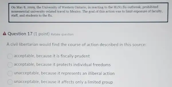 On May 8, 2009 , the University of Western Ontario, in reacting to the H1N1 flu outbreak , prohibited
nonessential university -related travel to Mexico The goal of this action was to limit exposure of faculty,
staff, and students to the flu.
A Question 17 (1 point) Retake question
A civil libertarian would find the course of action described in this source:
acceptable, because it is fiscally prudent
acceptable, because it protects individual freedoms
unacceptable because it represents an illiberal action
unacceptable because it affects only a limited group