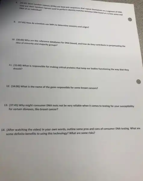 8. (22:45) Short tandem repeats (STRs) are base pair sequences that
repeat themselves s on a segment of DNA
How are short tandem repeats used to perform identity matches between DNA
found at a crime scene and
DNA of an individual?
9. (27:05) How do scientists use SNPs to determine ancestry and origin?
10. (28:00) Why are the reference databases for DNA biased, and how do they contribute to perpetuating the
idea of minority and majority groups?
11. (33:00) What is responsible for making critical proteins
that keep our bodies functioning the way that they
should?
12. (34:00) What is the name of the gene responsible for some breast cancers?
13. (37:45) Why might consumer DNA tests not be very reliable when it comes to testing for your susceptibility
for certain diseases, like breast cancer?
14. (After watching the video) In your own words, outline some pros and cons of consumer DNA testing. What are
some definite benefits to using this technology? What are some risks?