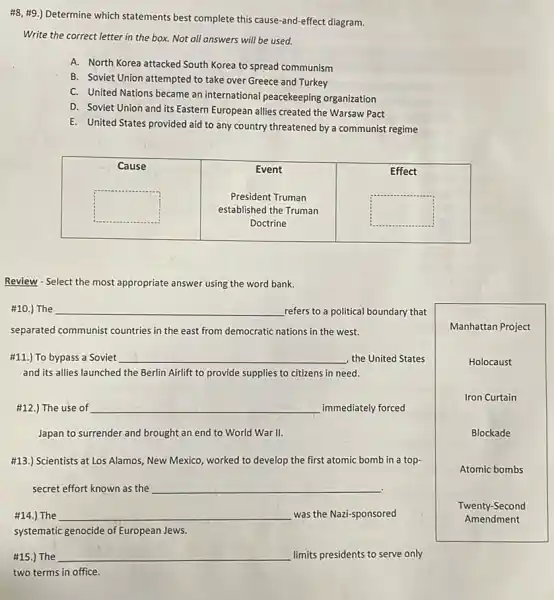 #8, #9.) Determine which statements best complete this cause-and-effect diagram.
Write the correct letter in the box. Not all answers will be used.
A. North Korea attacked South Korea to spread communism
B. Soviet Union attempted to take over Greece and Turkey
C. United Nations became an international peacekeeping organization
D. Soviet Union and its Eastern European allies created the Warsaw Pact
E. United States provided aid to any country threatened by a communist regime

 Cause & }(c)
Event 
President Truman 
established the Truman 
Doctrine
 & Effect 


Review - Select the most appropriate answer using the word bank.
#10.) The qquad refers to a political boundary that separated communist countries in the east from democratic nations in the west.
#11.) To bypass a Soviet qquad the United States and its allies launched the Berlin Airlift to provide supplies to citizens in need.
#12.) The use of qquad immediately forced Japan to surrender and brought an end to World War II.
#13.) Scientists at Los Alamos, New Mexico, worked to develop the first atomic bomb in a topsc secret effort known as the qquad 
#14.) The qquad was the Nazi-sponsored systematic genocide of European Jews.
#15.) The qquad limits presidents to serve only two terms in office.