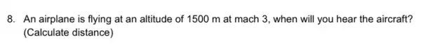 8. An airplane is flying at an altitude of 1500 m at mach 3, when will you hear the aircraft?
(Calculate distance)