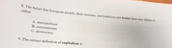 8. The belief that European people, their customs and traditions are better than any others is
called
A. mercantilism
B. eurocentrism
C. democracy
9. The correct definition of 'capitalism is