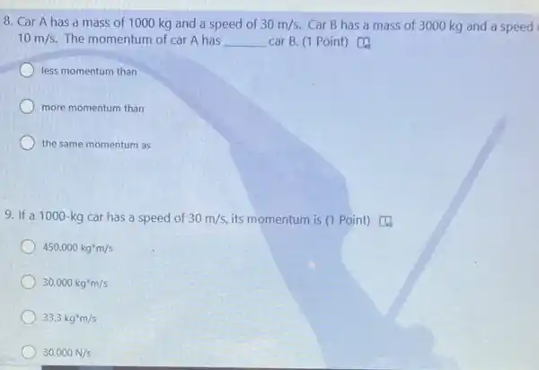 8. Car A has a mass of 1000 kg and a speed of 30m/s. Car B has a mass of 3000 kg and a speed
10m/s The momentum of car A has __ car B. (1 Point)
less momentum than
more momentum than
the same momentum as
9. If a 1000-kg car has a speed of 30m/s its momentum is (1 Point) [4
450,000kg^ast m/s
30,000kg^ast m/s
33.3kg^ast m/s
30,000N/s