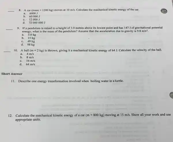 __
8. A car (mass=1200kg) moves at 10m/s. Calculate the mechanical kinetic energy of the car.
a. 6000J
b. 60000J
c. 12000J
d. 720000001
__ 9. If a pendulum is raised to a height of 3.0 metres above its lowest point and has 147J of gravitational potential
energy, what is the mass of the pendulum? Assume that the acceleration due to gravity is 9.8m/s^2
a. 5.0 kg
b. 15 kg
c. 49 kg
d. 98 kg
__ 10. A ball (m=2kg) is thrown, giving it a mechanical kinetic energy of 64 J. Calculate the velocity of the ball.
a. 4m/s
b. 8m/s
c. 16m/s
d. 64m/s
Short Answer
11. Describe one energy transformation involved when boiling water in a kettle.
12.Calculate the mechanical kinetic energy of a car (m=800kg) moving at 15m/s. Show all your work and use
appropriate units.
