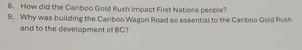 8. How did the Cariboo Gold Rush impact First Nations people?
9. Why was building ; the Cariboo Wagon Road so essential to the Cariboo Gold Rush
and to the development of BC?