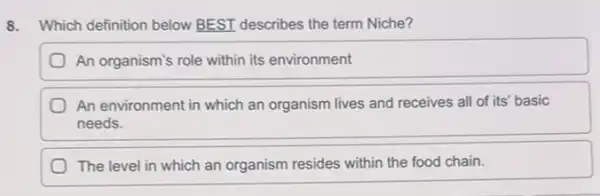 8. Which definition below BEST describes the term Niche?
An organism's role within its environment
An environment in which an organism lives and receives all of its'basic
needs.
The level in which an organism resides within the food chain.