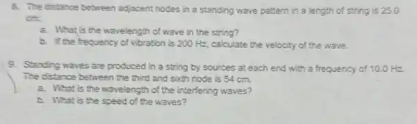 8. The distance between adjacent nodes in a standing wave pattern in a length of string is 25.0
cm
a. What is the wavelength of wave in the string?
b. If the frequency of vibration is 200 Hz, calculate the velocity of the wave.
9. Standing waves are produced in a string by sources at each end with a frequency of 10.0 Hz
The distance between the third and sixth node is 54 cm.
a. What is the wavelength of the interfering waves?
b. What is the speed of the waves?