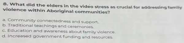 8. What did the elders in the video stress as crucial for addressing family
violence within Aboriginal com munities?
a. Community connectedness and support.
b Traditional teachings and ceremonies.
c. Education and awareness about family violence.
d. Increased government funding and resources.