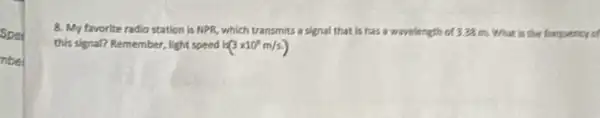 8. My favorite radio station is NPR, which transmits a signal that Is has a wavelength d 3.22 m. What is the fraquency of
this signal? Remember, light speed k(3times 10^8m/s.)