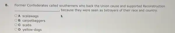 8. Former Confederates called southerners who back the Union cause and supported Reconstruction
__ because they were seen as betrayers of their race and country.
A scalawags
B carpetbaggers
OC scabs
OD yellow-dogs