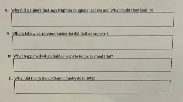 8. Why did Gallleo's findings frighten religious leaders and what could they lead to?
square 
9. Which fellow astronomer/scientist did Gallleo support?
square 
10. What happened when Gallleo went to Rome to stand trial?
square 
11. What did the Catholic Church finally do in 1992?
square