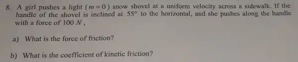 8. A girl pushes a light (m=0) snow shovel at a uniform velocity across a sidewalk . If the
handle of the shovel is inclined at 55^circ  to the horizontal , and she pushes along the handle
with a force of 100 N,
a) What is the force of friction?
b) What is the coefficient of kinetic friction?