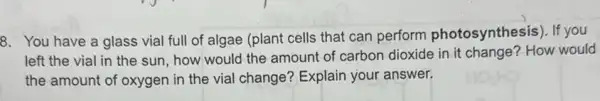 8. You have a glass vial full of algae (plant cells that can perform photosynthesis). If you
left the vial in the sun, how would the amount of carbon dioxide in it change?How would
the amount of oxygen in the vial change?Explain your answer.