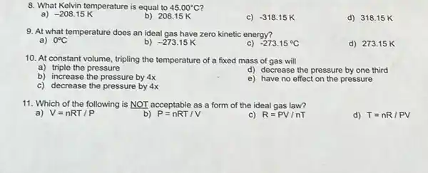 8. What Kelvin temperature is equal to 45.00^circ C
-208.15K
b) 208.15 K
C) -318.15 K
d) 318.15 K
9. At what temperature does an ideal gas have zero kinetic energy?
a) 0^circ C
b) -273.15K
c) -273.15^circ C
d) 27315 K
10. At constant volume , tripling the temperature of a fixed mass of gas will
a) triple the pressure
d) decrease the pressure by one third
b) increase the pressure by 4x
e) have no effect on the pressure
c) decrease the pressure by 4x
11. Which of the following is NOT acceptable as a form of the ideal gas law?
V=nRT/P
b) P=nRT/V
R=PV/nT
d) T=nR/PV