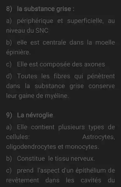 8) la substance grise :
a)périphérique . et superficielle . au
niveau du SNC
b) elle est centrale dans la moelle
épinière.
C) Elle est composée des axones
d) Toutes les fibres qui pénètrent
dans la substance grise conserve
leur gaine de myéline.
9) La névroglie
a) Elle contient plusieurs types de
cellules:	Astrocytes,
oligodendrocytes . et monocytes.
b)Constitue le tissu nerveux.
c) prend l'aspect d'un épithélium de
revêtement : dans les cavités du